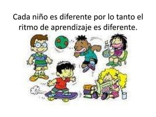 Cada niño es diferente por lo tanto el ritmo de aprendizaje es diferente. 