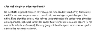 ¿Por qué elegir un odontopediatra?
Un dentista especializado en el trabajo con niños (odontopediatra) tomará las
medidas necesarias para que su consultorio sea un lugar agradable para los
niños. Esto significa que su hijo tal vez vea personajes de caricaturas pintados
en las paredes, películas infantiles en los televisores de la sala de espera (y tal
vez en la sala de exámenes), libros y juegos infantiles para mantener ocupados
a sus niños mientras esperan.
 