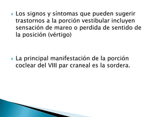    Los signos y síntomas que pueden sugerir
    trastornos a la porción vestibular incluyen
    sensación de mareo o perdida de sentido de
    la posición (vértigo)



   La principal manifestación de la porción
    coclear del VIII par craneal es la sordera.
 