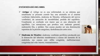 ENFERMEDADES DELOIDO:
 vértigo: el vértigo no es una enfermedad, es un síntoma que
usualmente se presente cuando hay una anomalía en el sistema
vestibular (laberintitis, síndrome de Meniére, inflamación del nervio
vestibular), da sensación de inestabilidad, perdida del equilibrio.
Usualmente se confunde con mareo que es una alteración del
equilibrio. Las sensaciones que produce son: malestar general,
sudoración fría, y palidez. Sus causas pueden ser una disminución
repentina de la presión sanguínea, deshidratación entre otras.
 Síndrome de Menéire: síndrome vestibular periférico producido por
la distención del laberinto membranoso a casusa del aumento de la
endolinfa, sus causas son: sífilis congénita, malformaciones
congénitas del oído interno, traumatismmos.
 