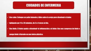  Use calor. Coloque un paño húmedo y tibio sobre la oreja para disminuir el dolor.
 Aplíquelo por 15 a 20 minutos, de 3 a 4 veces al día.
 Use hielo. El hielo ayuda a disminuir la inflamación y el dolor. Use una compresa de hielo o
ponga hielo triturado en una bolsa plástica.
CUIDADOS DE ENFERMERIA
 