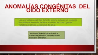 ANOMALÍAS CONGÉNITAS DEL
OÍDO EXTERNO
Las anomalías congénitas del oído externo incluyen un espectro
de malformaciones del pabellón auricular, así como grados
variables de atresia y estenosis del EAC.
Las causas de estos padecimientos
pueden ser genéticas o consecutivas a
exposición ambiental.
 