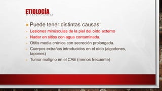 ETIOLOGÍA
 Puede tener distintas causas:
 Lesiones minúsculas de la piel del oído externo
 Nadar en sitios con agua contaminada.
 Otitis media crónica con secreción prolongada.
 Cuerpos extraños introducidos en el oído (algodones,
tapones)
 Tumor maligno en el CAE (menos frecuente)
 