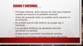 SIGNOS Y SINTOMAS
 Principal síntoma: dolor intenso de oído que empeora
cuando se tracciona el pabellón auricular.
 Antes de presentar dolor es posible sentir picazón en
el conducto.
 Es posible que el oído externo se ponga rojo o
hinchado.
 Los ganglios linfáticos de alrededor del oído
aumentan su tamaño.
 Puede existir supuración amarillenta-verdosa.
 Si el pus o hinchazón bloquean el paso del sonido,
es posible que cueste oír por el oído afectado.
 