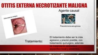 OTITIS EXTERNA NECROTIZANTE MALIGNA
Pseudomona aeruginosa
El tratamiento debe ser lo más
agresivo y precóz posible, con
tratamiento quírurgico, además
de tratamiento antibiótico
específico local y sistémico.
Tratamiento:
Agente causal
 