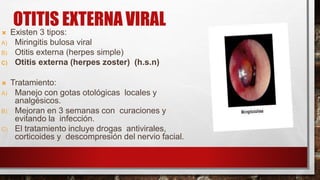 OTITIS EXTERNA VIRAL
 Existen 3 tipos:
A) Miringitis bulosa viral
B) Otitis externa (herpes simple)
C) Otitis externa (herpes zoster) (h.s.n)
 Tratamiento:
A) Manejo con gotas otológicas locales y
analgésicos.
B) Mejoran en 3 semanas con curaciones y
evitando la infección.
C) El tratamiento incluye drogas antivirales,
corticoides y descompresión del nervio facial.
 