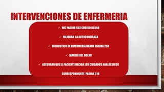INTERVENCIONES DE ENFERMERIA
 NIC PAGINA 453 CODIGO 02540
 MEJORAR LA AUTOCONFIANZA
 DIGNOSTICO DE ENFERMERIA NANDA PAGINA 258
 MANEJO DEL DOLOR
 ASEGURAR QUE EL PACIENTE RECIBA LOS CUIDADOS ANALGESICOS
CORRESPONDIENTE PAGINA 310
 