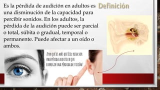 
Es la pérdida de audición en adultos es
una disminución de la capacidad para
percibir sonidos. En los adultos, la
pérdida de la audición puede ser parcial
o total, súbita o gradual, temporal o
permanente. Puede afectar a un oído o
ambos.
 