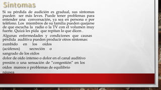 
Si su pérdida de audición es gradual, sus síntomas
pueden ser más leves. Puede tener problemas para
entender una conversación, ya sea en persona o por
teléfono. Los miembros de su familia pueden quejarse
de que escucha la radio o la TV con el volumen muy
fuerte. Quizá les pida que repitan lo que dicen .
Algunas enfermedades y condiciones que causas
pérdida auditiva pueden producir otros síntomas:
zumbido en los oídos
(acúfenos) secreción o
sangrado de los oídos
dolor de oído intenso o dolor en el canal auditivo
presión o una sensación de “congestión” en los
oídos mareos o problemas de equilibrio
náusea
 