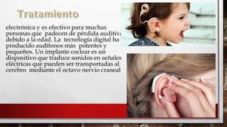 
electrónica y es efectivo para muchas
personas que padecen de pérdida auditiva
debido a la edad. La tecnología digital ha
producido audífonos más potentes y
pequeños. Un implante coclear es un
dispositivo que traduce sonidos en señales
eléctricas que pueden ser transportadas al
cerebro mediante el octavo nervio craneal.
 