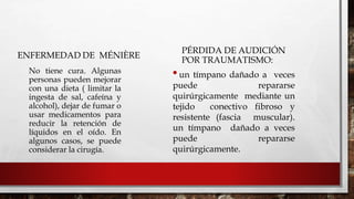 ENFERMEDAD DE MÉNIÈRE
PÉRDIDA DE AUDICIÓN
POR TRAUMATISMO:

No tiene cura. Algunas
personas pueden mejorar
con una dieta ( limitar la
ingesta de sal, cafeína y
alcohol), dejar de fumar o
usar medicamentos para
reducir la retención de
líquidos en el oído. En
algunos casos, se puede
considerar la cirugía.
•un tímpano dañado a veces
puede repararse
quirúrgicamente mediante un
tejido conectivo fibroso y
resistente (fascia muscular).
un tímpano dañado a veces
puede repararse
quirúrgicamente.
 