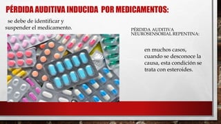 PÉRDIDA AUDITIVA INDUCIDA POR MEDICAMENTOS:
PÉRDIDA AUDITIVA
NEUROSENSORIAL REPENTINA:
se debe de identificar y
suspender el medicamento.

en muchos casos,
cuando se desconoce la
causa, esta condición se
trata con esteroides.
 