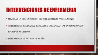 INTERVENCIONES DE ENFERMERIA
• MEJORAR LA COMUNICACIÓN DEFICIT AUDITIVO PAGINA NIC453
• ACTIVIDADES PAGINA 335: REALIZAR U ORGANIZAR LAS EVALUACIONES Y
ESCRIBOS AUDITIVOS
• DETERMINAR EL PATRON DE SUEÑO
 