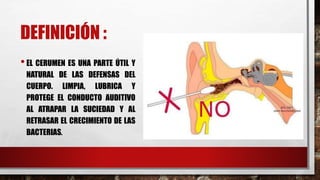 DEFINICIÓN :
•EL CERUMEN ES UNA PARTE ÚTIL Y
NATURAL DE LAS DEFENSAS DEL
CUERPO. LIMPIA, LUBRICA Y
PROTEGE EL CONDUCTO AUDITIVO
AL ATRAPAR LA SUCIEDAD Y AL
RETRASAR EL CRECIMIENTO DE LAS
BACTERIAS.
 