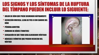 LOS SIGNOS Y LOS SÍNTOMAS DE LA RUPTURA
DEL TÍMPANO PUEDEN INCLUIR LO SIGUIENTE:
• DOLOR DE OÍDO QUE PUEDE DISMINUIR RÁPIDAMENTE
• SECRECIÓN MUCOSA, LLENA DE PUS O CON SANGRE DEL
OÍDO
• PÉRDIDA AUDITIVA
• ZUMBIDO DE OÍDOS (TINNITUS)
• SENSACIÓN DE QUE TODO GIRA ALREDEDOR (VÉRTIGO)
• NÁUSEAS O VÓMITOS QUE PUEDEN RESULTAR DEL
VÉRTIGO
 
