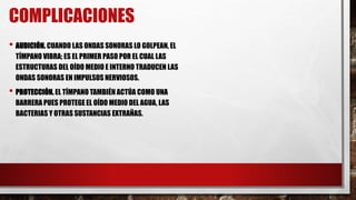 COMPLICACIONES
• AUDICIÓN. CUANDO LAS ONDAS SONORAS LO GOLPEAN, EL
TÍMPANO VIBRA; ES EL PRIMER PASO POR EL CUAL LAS
ESTRUCTURAS DEL OÍDO MEDIO E INTERNO TRADUCEN LAS
ONDAS SONORAS EN IMPULSOS NERVIOSOS.
• PROTECCIÓN. EL TÍMPANO TAMBIÉN ACTÚA COMO UNA
BARRERA PUES PROTEGE EL OÍDO MEDIO DEL AGUA, LAS
BACTERIAS Y OTRAS SUSTANCIAS EXTRAÑAS.
 