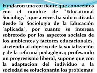 Fundaron una corriente que conocemos con el nombre de "EducationalSociology", que a veces ha sido criticada desde la Sociología de la Educación "aplicada", por cuanto se interesa sobretodo por los aspectos sociales de los ambientes y factores educacionales, sirviendo al objetivo de la socialización y de la reforma pedagógica; profesando un progresismo liberal, supone que con la adaptación del individuo a la sociedad se solucionarán los problemas 