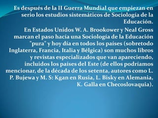 Es después de la II Guerra Mundial que empiezan en serio los estudios sistemáticos de Sociología de la Educación.En Estados Unidos W. A. Brookower y NealGross marcan el paso hacía una Sociología de la Educación "pura" y hoy día en todos los países (sobretodo Inglaterra, Francia, Italia y Bélgica) son muchos libros y revistas especializados que van apareciendo, incluidos los países del Este (de ellos podríamos mencionar, de la década de los setenta, autores como L. P. Bujewa y M. S: Kgan en Rusia, L. Bisky en Alemania, K. Galla en Checoslovaquia).