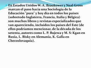 En Estados Unidos W. A. Brookower y NealGross marcan el paso hacía una Sociología de la Educación "pura" y hoy día en todos los países (sobretodo Inglaterra, Francia, Italia y Bélgica) son muchos libros y revistas especializados que van apareciendo, incluidos los países del Este (de ellos podríamos mencionar, de la década de los setenta, autores como L. P. Bujewa y M. S: Kgan en Rusia, L. Bisky en Alemania, K. Galla en Checoslovaquia).