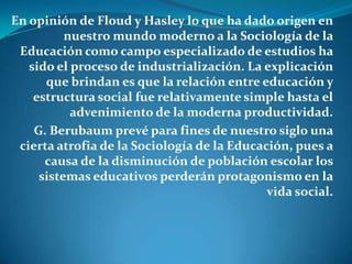 En opinión de Floud y Hasley lo que ha dado origen en nuestro mundo moderno a la Sociología de la Educación como campo especializado de estudios ha sido el proceso de industrialización. La explicación que brindan es que la relación entre educación y estructura social fue relativamente simple hasta el advenimiento de la moderna productividad.G. Berubaum prevé para fines de nuestro siglo una cierta atrofia de la Sociología de la Educación, pues a causa de la disminución de población escolar los sistemas educativos perderán protagonismo en la vida social.