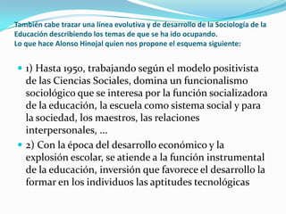 También cabe trazar una línea evolutiva y de desarrollo de la Sociología de la Educación describiendo los temas de que se ha ido ocupando.Lo que hace Alonso Hinojal quien nos propone el esquema siguiente:1) Hasta 1950, trabajando según el modelo positivista de las Ciencias Sociales, domina un funcionalismo sociológico que se interesa por la función socializadora de la educación, la escuela como sistema social y para la sociedad, los maestros, las relaciones interpersonales, ...2) Con la época del desarrollo económico y la explosión escolar, se atiende a la función instrumental de la educación, inversión que favorece el desarrollo la formar en los individuos las aptitudes tecnológicas