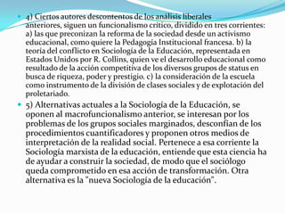 4) Ciertos autores descontentos de los análisis liberales anteriores, siguen un funcionalismo crítico, dividido en tres corrientes: a) las que preconizan la reforma de la sociedad desde un activismo educacional, como quiere la Pedagogía Institucional francesa. b) la teoría del conflicto en Sociología de la Educación, representada en Estados Unidos por R. Collins, quien ve el desarrollo educacional como resultado de la acción competitiva de los diversos grupos de status en busca de riqueza, poder y prestigio. c) la consideración de la escuela como instrumento de la división de clases sociales y de explotación del proletariado.5) Alternativas actuales a la Sociología de la Educación, se oponen al macrofuncionalismo anterior, se interesan por los problemas de los grupos sociales marginados, desconfían de los procedimientos cuantificadores y proponen otros medios de interpretación de la realidad social. Pertenece a esa corriente la Sociología marxista de la educación, entiende que esta ciencia ha de ayudar a construir la sociedad, de modo que el sociólogo queda comprometido en esa acción de transformación. Otra alternativa es la "nueva Sociología de la educación".