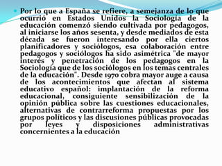 Por lo que a España se refiere, a semejanza de lo que ocurrió en Estados Unidos la Sociología de la educación comenzó siendo cultivada por pedagogos, al iniciarse los años sesenta, y desde mediados de esta década se fueron interesando por ella ciertos planificadores y sociólogos, esa colaboración entre pedagogos y sociólogos ha sido asimétrica "de mayor interés y penetración de los pedagogos en la Sociología que de los sociólogos en los temas centrales de la educación". Desde 1970 cobra mayor auge a causa de los acontecimientos que afectan al sistema educativo español: implantación de la reforma educacional, consiguiente sensibilización de la opinión pública sobre las cuestiones educacionales, alternativas de contrarreforma propuestas por los grupos políticos y las discusiones públicas provocadas por leyes y disposiciones administrativas concernientes a la educación
