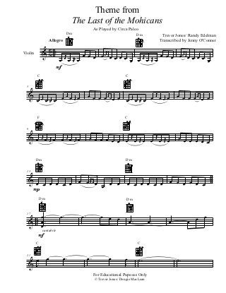 Theme from
                                        The Last of the Mohicans
                                                    As Played by Circa Paleo
                                Dm                                             Dm          Trevor Jones/ Randy Edelman
                      Allegro                                                             Transcribed by Jenny O'Conner

             & 6 ..
               8                          œ œ œ œœœœ œ œ œ             œ
                                                             œ œ œ œj œ œ œ œ œ œ œ œ œ œ
                                j                               j            œ
                            œ œ œ œj œ
Violin
                                                           œ
                           F
         C                                                            C

  5

  &                                 j
                                               œ œ œ œ œ œ œ œ œj j œ œj œ œj œ                    œ œ œ œœœœ œ
         œ œ œ œ œ œj œ                                        œ œœœ
              j œ      j
             œ        œ


         F                                                            C

  9

  & œ œj œ œj œ œ œj œ œj œ                    œ œ œ œ œ œ œ œj œ œj œ œ œj œ œj œ                 œ œ œ œ œ œ

         Dm                                                           Dm



                                                                                               .
                                                                                   œ œ œ œ œ œ .
  13

  & œ œ œ œ œ œœœœ
     œ   œ         œ œ œ                                               œ œ œ œ œ œ
   P
             Dm                                                        Dm



         œ.         œ.                    œ.           œ œ œ                                                œ
  & ..   œ.                                                               œ.         œ.       œ.        œ œ
  17


         œ.
         F
          cantabile


         C                                                                     C



   œ              œ           œ.               œ.           œ         œ        ˙.                  ˙.
                                                                      J
  21

  &J
                                                    For Educational Puposes Only
                                                    © Trevor Jones/ Dougie MacLean
 