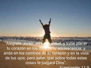 “Alégrate, joven, en tu juventud, y tome placer
tu corazón en los días de tu adolescencia; y
anda en los caminos de tu corazón y en la vista
de tus ojos; pero sabe, que sobre todas estas
cosas te juzgará Dios”.
 
