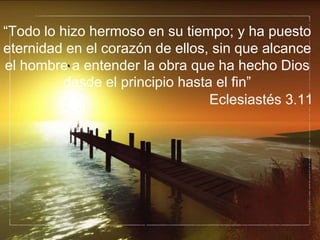 “Todo lo hizo hermoso en su tiempo; y ha puesto
eternidad en el corazón de ellos, sin que alcance
el hombre a entender la obra que ha hecho Dios
desde el principio hasta el fin”
Eclesiastés 3.11
 