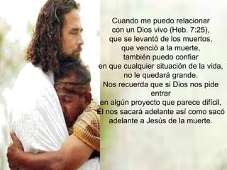 Cuando me puedo relacionar
con un Dios vivo (Heb. 7:25),
que se levantó de los muertos,
que venció a la muerte,
también puedo confiar
en que cualquier situación de la vida,
no le quedará grande.
Nos recuerda que si Dios nos pide
entrar
en algún proyecto que parece difícil,
Él nos sacará adelante así como sacó
adelante a Jesús de la muerte.
 