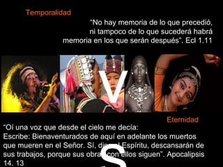 “No hay memoria de lo que precedió,
ni tampoco de lo que sucederá habrá
memoria en los que serán después”. Ecl 1.11
“Oí una voz que desde el cielo me decía:
Escribe: Bienaventurados de aquí en adelante los muertos
que mueren en el Señor. Sí, dice el Espíritu, descansarán de
sus trabajos, porque sus obras con ellos siguen”. Apocalipsis
14. 13
Temporalidad
Eternidad
v
 