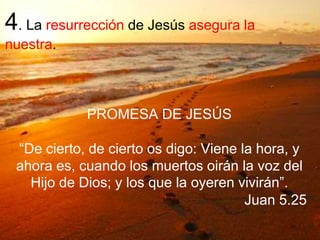 4. La resurrección de Jesús asegura la
nuestra.
PROMESA DE JESÚS
“De cierto, de cierto os digo: Viene la hora, y
ahora es, cuando los muertos oirán la voz del
Hijo de Dios; y los que la oyeren vivirán”.
Juan 5.25
 