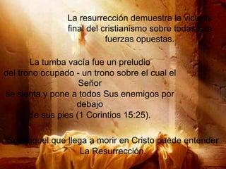 La resurrección demuestra la victoria
final del cristianismo sobre todas sus
fuerzas opuestas.
La tumba vacía fue un preludio
del trono ocupado - un trono sobre el cual el
Señor
se sienta y pone a todos Sus enemigos por
debajo
de sus pies (1 Corintios 15:25).
Sólo aquel que llega a morir en Cristo puede entender
La Resurrección.
 