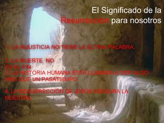 El Significado de la
Resurrección para nosotros
1. LA INJUSTICIA NO TIENE LA ÚLTIMA PALABRA.
2. LA MUERTE NO
ES EL FIN
3. LA HISTORIA HUMANA ESTÁ LLAMADA A SER ALGO
MÁS QUE UN PASATIEMPO.
4. LA RESURRECCIÓN DE JESÚS ASEGURA LA
NUESTRA.
 