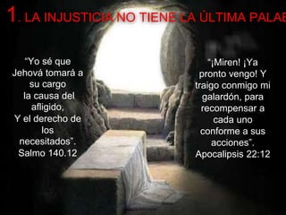 “Yo sé que
Jehová tomará a
su cargo
la causa del
afligido,
Y el derecho de
los
necesitados”.
Salmo 140.12
“¡Miren! ¡Ya
pronto vengo! Y
traigo conmigo mi
galardón, para
recompensar a
cada uno
conforme a sus
acciones”.
Apocalipsis 22:12
1. LA INJUSTICIA NO TIENE LA ÚLTIMA PALAB
 