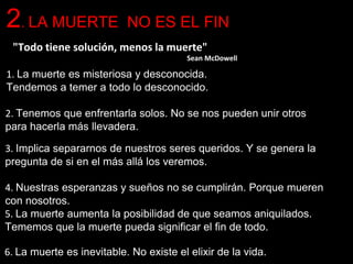 1. La muerte es misteriosa y desconocida.
Tendemos a temer a todo lo desconocido.
3. Implica separarnos de nuestros seres queridos. Y se genera la
pregunta de si en el más allá los veremos.
4. Nuestras esperanzas y sueños no se cumplirán. Porque mueren
con nosotros.
5. La muerte aumenta la posibilidad de que seamos aniquilados.
Tememos que la muerte pueda significar el fin de todo.
6. La muerte es inevitable. No existe el elixir de la vida.
"Todo tiene solución, menos la muerte"
Sean McDowell
2. Tenemos que enfrentarla solos. No se nos pueden unir otros
para hacerla más llevadera.
2. LA MUERTE NO ES EL FIN
 