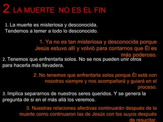 1. La muerte es misteriosa y desconocida.
Tendemos a temer a todo lo desconocido.
2. LA MUERTE NO ES EL FIN
1. Ya no es tan misteriosa y desconocida porque
Jesús estuvo allí y volvió para contarnos que Él es
más poderoso.
2. Tenemos que enfrentarla solos. No se nos pueden unir otros
para hacerla más llevadera.
2. No tenemos que enfrentarla solos porque Él está con
nosotros siempre y nos acompañará y guiará en el
proceso.
3. Implica separarnos de nuestros seres queridos. Y se genera la
pregunta de si en el más allá los veremos.
3. Nuestras relaciones afectivas continuarán después de la
muerte como continuaron las de Jesús con los suyos después
de resucitar.
 