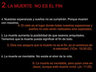 2. LA MUERTE NO ES EL FIN
4. Nuestras esperanzas y sueños no se cumplirán. Porque mueren
con nosotros.
4. El cielo es el lugar donde todas nuestras esperanzas y
sueños no solo serán realizados sino superados.
5. La muerte aumenta la posibilidad de que seamos aniquilados.
Tememos que la muerte pueda significar el fin de todo.
5. Dios nos asegura que la muerte no es el fin, es el comienzo de
la eternidad. (1Cor. 15:20-22).
6. La muerte es inevitable. No existe el elixir de la vida.
6. La muerte es inevitable, pero quien cree en
Jesús, aunque esté muerto vivirá. (Jn. 11:25).
 