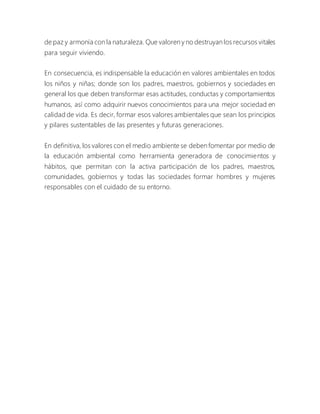 de paz y armonía con la naturaleza. Que valoren y no destruyan los recursos vitales
para seguir viviendo.
En consecuencia, es indispensable la educación en valores ambientales en todos
los niños y niñas; donde son los padres, maestros, gobiernos y sociedades en
general los que deben transformar esas actitudes, conductas y comportamientos
humanos, así como adquirir nuevos conocimientos para una mejor sociedad en
calidad de vida. Es decir, formar esos valores ambientales que sean los principios
y pilares sustentables de las presentes y futuras generaciones.
En definitiva, los valores con el medio ambiente se deben fomentar por medio de
la educación ambiental como herramienta generadora de conocimientos y
hábitos, que permitan con la activa participación de los padres, maestros,
comunidades, gobiernos y todas las sociedades formar hombres y mujeres
responsables con el cuidado de su entorno.
 
