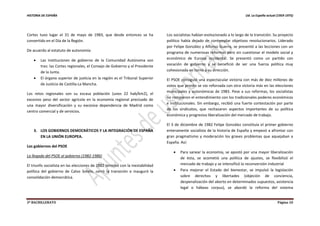 HISTORIA DE ESPAÑA Ud. La España actual (1959-1975)
2º BACHILLERATO Página 10
Cortes tuvo lugar el 31 de mayo de 1983, que desde entonces se ha
convertido en el Día de la Región.
De acuerdo al estatuto de autonomía:
 Las instituciones de gobierno de la Comunidad Autónoma son
tres: las Cortes regionales, el Consejo de Gobierno y el Presidente
de la Junta.
 El órgano superior de justicia en la región es el Tribunal Superior
de Justicia de Castilla-La Mancha.
Los retos regionales son su escasa población (unos 22 hab/km2), el
excesivo peso del sector agrícola en la economía regional precisado de
una mayor diversificación y su excesiva dependencia de Madrid como
centro comercial y de servicios.
3. LOS GOBIERNOS DEMOCRÁTICOS Y LA INTEGRACIÓN DE ESPAÑA
EN LA UNIÓN EUROPEA.
Los gobiernos del PSOE
La llegada del PSOE al gobierno (1982-1986)
El triunfo socialista en las elecciones de 1982 terminó con la inestabilidad
política del gobierno de Calvo Sotelo, cerró la transición e inauguró la
consolidación democrática.
Los socialistas habían evolucionado a lo largo de la transición. Su proyecto
político había dejado de contemplar objetivos revolucionarios. Liderado
por Felipe González y Alfonso Guerra, se presentó a las lecciones con un
programa de numerosas reformas pero sin cuestionar el modelo social y
económico de Europa occidental. Se presentó como un partido con
vocación de gobierno y se benefició de ser una fuerza política muy
cohesionada en torno a su dirección.
El PSOE consiguió una espectacular victoria con más de diez millones de
votos que pronto se vio reforzada con otra victoria más en las elecciones
municipales y autonómicas de 1983. Pese a sus reformas, los socialistas
no rompieron el entendimiento con los tradicionales poderes económicos
e institucionales. Sin embargo, recibió una fuerte contestación por parte
de los sindicatos, que rechazaron aspectos importantes de su política
económica y progresiva liberalización del mercado de trabajo.
El 3 de diciembre de 1982 Felipe González constituía el primer gobierno
enteramente socialista de la historia de España y empezó a afrontar con
gran pragmatismo y moderación los graves problemas que aquejaban a
España. Así:
 Para sanear la economía, se apostó por una mayor liberalización
de ésta, se acometió una política de ajustes, se flexibilizó el
mercado de trabajo y se intensificó la reconversión industrial
 Para mejorar el Estado del bienestar, se impulsó la legislación
sobre derechos y libertades (objeción de conciencia,
despenalización del aborto en determinados supuestos, asistencia
legal o hábeas corpus), se abordó la reforma del sistema
 