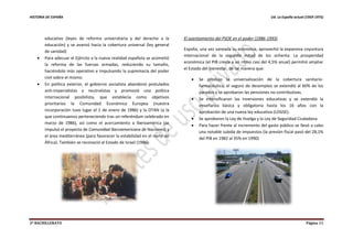 HISTORIA DE ESPAÑA Ud. La España actual (1959-1975)
2º BACHILLERATO Página 11
educativo (leyes de reforma universitaria y del derecho a la
educación) y se avanzó hacia la cobertura universal (ley general
de sanidad)
 Para adecuar el Ejército a la nueva realidad española se acometió
la reforma de las fuerzas armadas, reduciendo su tamaño,
haciéndolo más operativo e impulsando la supremacía del poder
civil sobre el mismo.
 En política exterior, el gobierno socialista abandonó postulados
anti-imperialistas y neutralistas y promovió una política
internacional posibilista, que establecía como objetivos
prioritarios la Comunidad Económica Europea (nuestra
incorporación tuvo lugar el 1 de enero de 1986) y la OTAN (a la
que continuamos perteneciendo tras un referéndum celebrado en
marzo de 1986), así como el acercamiento a Iberoamérica (se
impulsó el proyecto de Comunidad Iberoamericana de Naciones) y
el área mediterránea (para favorecer la estabilidad en el norte de
África). También se reconoció al Estado de Israel (1986).
El asentamiento del PSOE en el poder (1986-1993)
España, una vez saneada su economía, aprovechó la expansiva coyuntura
internacional de la segunda mitad de los ochenta. La prosperidad
económica (el PIB crecía a un ritmo casi del 4,5% anual) permitió ampliar
el Estado del bienestar, de tal manera que:
 Se produjo la universalización de la cobertura sanitario-
farmacéutica, el seguro de desempleo se extendió al 60% de los
parados y se aprobaron las pensiones no contributivas.
 Se intensificaron las inversiones educativas y se extendió la
enseñanza básica y obligatoria hasta los 16 años con la
aprobación de una nueva ley educativa (LOGSE).
 Se aprobaron la Ley de Huelga y la Ley de Seguridad Ciudadana.
 Para hacer frente al incremento del gasto público se llevó a cabo
una notable subida de impuestos (la presión fiscal pasó del 28,1%
del PIB en 1982 al 35% en 1990)
 