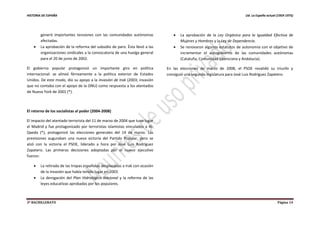 HISTORIA DE ESPAÑA Ud. La España actual (1959-1975)
2º BACHILLERATO Página 14
generó importantes tensiones con las comunidades autónomas
afectadas.
 La aprobación de la reforma del subsidio de paro. Ésta llevó a las
organizaciones sindicales a la convocatoria de una huelga general
para el 20 de junio de 2002.
El gobierno popular protagonizó un importante giro en política
internacional: se alineó férreamente a la política exterior de Estados
Unidos. De este modo, dio su apoyo a la invasión de Irak (2003; invasión
que no contaba con el apoyo de la ONU) como respuesta a los atentados
de Nueva York de 2001 (*).
El retorno de los socialistas al poder (2004-2008)
El impacto del atentado terrorista del 11 de marzo de 2004 que tuvo lugar
el Madrid y fue protagonizado por terroristas islamistas vinculados a Al-
Qaeda (*), protagonizó las elecciones generales del 14 de marzo. Las
previsiones auguraban una nueva victoria del Partido Popular, pero se
alzó con la victoria el PSOE, liderado a hora por José Luis Rodríguez
Zapatero. Las primeras decisiones adoptadas por el nuevo ejecutivo
fueron:
 La retirada de las tropas españolas desplazadas a Irak con ocasión
de la invasión que había tenido lugar en 2003.
 La derogación del Plan Hidrológico Nacional y la reforma de las
leyes educativas aprobadas por los populares.
 La aprobación de la Ley Orgánica para la Igualdad Efectiva de
Mujeres y Hombres y la Ley de Dependencia.
 Se renovaron algunos estatutos de autonomía con el objetivo de
incrementar el autogobierno de las comunidades autónomas
(Cataluña, Comunidad Valenciana y Andalucía).
En las elecciones de marzo de 2008, el PSOE revalidó su triunfo y
consiguió una segunda legislatura para José Luis Rodríguez Zapatero.
 