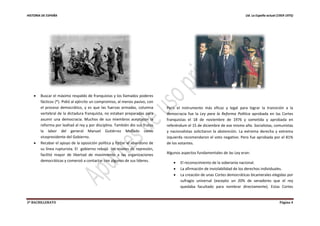 HISTORIA DE ESPAÑA Ud. La España actual (1959-1975)
2º BACHILLERATO Página 4
 Buscar el máximo respaldo de franquistas y los llamados poderes
fácticos (*). Pidió al ejército un compromiso, al menos pasivo, con
el proceso democrático, y es que las fuerzas armadas, columna
vertebral de la dictadura franquista, no estaban preparadas para
asumir una democracia. Muchos de sus miembros aceptaron la
reforma por lealtad al rey y por disciplina. También dio sus frutos
la labor del general Manuel Gutiérrez Mellado como
vicepresidente del Gobierno.
 Recabar el apoyo de la oposición política y forzar el abandono de
su línea rupturista. El gobierno rebajó los niveles de represión,
facilitó mayor de libertad de movimiento a las organizaciones
democráticas y comenzó a contactar con algunos de sus líderes.
Pero el instrumento más eficaz y legal para lograr la transición a la
democracia fue la Ley para la Reforma Política aprobada en las Cortes
franquistas el 18 de noviembre de 1976 y sometida y aprobada en
referéndum el 15 de diciembre de ese mismo año. Socialistas, comunistas
y nacionalistas solicitaron la abstención. La extrema derecha y extrema
izquierda recomendaron el voto negativo. Pero fue aprobada por el 81%
de los votantes.
Algunos aspectos fundamentales de las Ley eran:
 El reconocimiento de la soberanía nacional.
 La afirmación de inviolabilidad de los derechos individuales.
 La creación de unas Cortes democráticas bicamerales elegidas por
sufragio universal (excepto un 20% de senadores que el rey
quedaba facultado para nombrar directamente). Estas Cortes
 