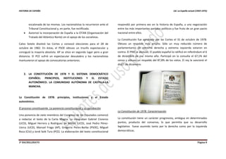HISTORIA DE ESPAÑA Ud. La España actual (1959-1975)
2º BACHILLERATO Página 8
escalonada de las mismas. Los nacionalistas la recurrieron ante el
Tribunal Constitucional y, en parte, fue rectificada.
 Autorizó la incorporación de España a la OTAN (Organización del
Tratado del Atlántico Norte) sin el apoyo de los socialistas.
Calvo Sotelo disolvió las Cortes y convocó elecciones para el 28 de
octubre de 1982. En éstas, el PSOE obtuvo un triunfo espectacular y
consiguió la mayoría absoluta. AP se sitúo en segundo lugar pero a gran
distancia. El PCE sufrió un espectacular descalabro y los nacionalistas
mantuvieron el apoyo de convocatorias anteriores.
2. LA CONSTITUCIÓN DE 1978 Y EL SISTEMA DEMOCRÁTICO
ESPAÑOL: PRINCIPIOS, INSTITUCIONES Y EL ESTADO
AUTONÓMICO. LA COMUNIDAD AUTÓNOMA DE CASTILLA-LA
MANCHA.
La Constitución de 1978: principios, instituciones y el Estado
autonómico.
El proceso constituyente. La ponencia constitucional y su aprobación
Una ponencia de siete miembros del Congreso de los Diputados comenzó
a redactar el texto de la Carta Magna. La integraban Gabriel Cisneros
(UCD), Miguel Herrero y Rodríguez de Miñón (UCD), José Pedro Pérez-
Llorca (UCD), Manuel Fraga (AP), Gregorio Peces-Barba (PSOE), Miguel
Roca (CiU) y Jordi Solé Tura (PCE). La elaboración del texto constitucional
respondió por primera vez en la historia de España, a una negociación
entre los más importantes partidos políticos y fue fruto de un gran pacto
nacional entre ellos.
La Constitución fue aprobada por las Cortes el 31 de octubre de 1978.
Obtuvo un respaldo muy amplio. Sólo un muy reducido número de
parlamentarios de extrema derecha y extrema izquierda votaron en
contra. El PNV se abstuvo. El pueblo español la ratificó en referéndum el 6
de diciembre de ese mismo año. Participó en la consulta el 67,1% del
censo y obtuvo un respaldo del 87,8% de los votos. El rey la sancionó el
día27 de diciembre.
La Constitución de 1978. Caracterización
La constitución tiene un carácter progresista, ambigua en determinados
puntos, producto del consenso, lo que permitía que su desarrollo
legislativo fuese asumido tanto por la derecha como por la izquierda
democráticas.
 
