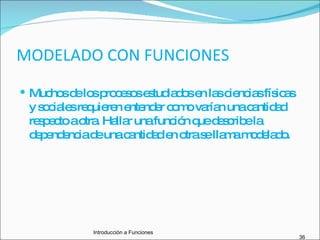 MODELADO CON FUNCIONES Muchos de los procesos estudiados en las ciencias físicas y sociales requieren entender como varían una cantidad respecto a otra. Hallar una función que describe la dependencia de una cantidad en otra se llama modelado. Introducciòn a Funciones 