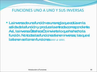FUNCIONES UNO A UNO Y SUS INVERSAS La inversa de una función es una regla que actúa en la salida de la función y produce la entrada correspondiente. Así, la inversa “deshace” o invierte lo que ha hecho la función. No todas las funciones tienen inversas; las que sí la tienen se llaman funciones  uno a uno. Introducciòn a Funciones 