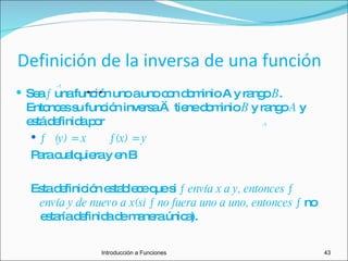 Definición de la inversa de una función Sea  ƒ  una función uno a uno con dominio A y rango  B . Entonces su función inversa ƒ  tiene dominio  B  y rango  A  y está definida por   ƒ  (y) = x  ƒ(x) = y Para cualquiera y en B Esta definición establece que si  ƒ envía x a y, entonces ƒ  envía y de nuevo a x(si ƒ no fuera uno a uno, entonces ƒ  no estaría definida de manera única). -1 -1 Introducción a Funciones 