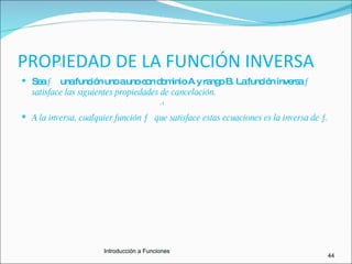 PROPIEDAD DE LA FUNCIÓN INVERSA Sea  ƒ  una función uno a uno con dominio A y rango B. La función inversa  ƒ  satisface las siguientes propiedades de cancelación. A la inversa, cualquier función ƒ  que satisface estas ecuaciones es la inversa de ƒ. -1 -1 44 Introducciòn a Funciones Sea  ƒ  una función uno a uno con dominio A y rango B. La función inversa  ƒ  satisface las siguientes propiedades de cancelación. A la inversa, cualquier función ƒ  que satisface estas ecuaciones es la inversa de ƒ. Introducciòn a Funciones Introducción a Funciones 
