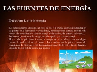 LAS FUENTES DE ENERGÍA
Qué es una fuente de energía:
Los seres humanos utilizamos el calor del sol y la energía química producida por
las plantas en la fotosíntesis y que además, para hacer más cómoda nuestra vida
hemos ido aprendiendo a obtener energía de la madera, del carbón, del viento…
Por lo tanto, una fuente de energía es todo aquello que produce energía.
Hoy en día las principales fuentes de energía son el petróleo, el carbón, el gas
natural, la madera, el sol, el viento… Entre todas éstas, la primera fuente de
energía para La Tierra es el Sol. La energía que procede del Sol es fuente directa o
indirecta de casi toda la energía que usamos.

 